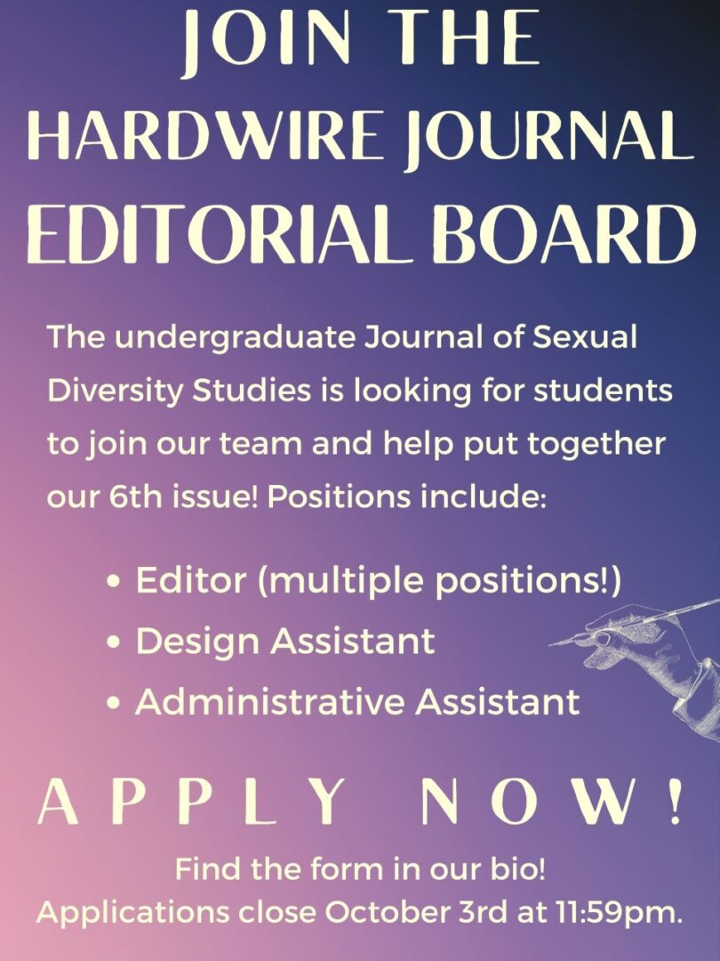 Text on purple gradient with an illustration of a hand holding a quill. Text reads JOIN THE HARDWIRE JOURNAL EDITORIAL BOARD The undergraduate Journal of Sexual Diversity Studies is looking for students to join our team and help put together our 6th issue! Positions include: Editor,(multiple positions!) Design Assistant, Administrative assistant. APPLY NOW! Find the form in our bio! Applications close October 3rd at 11:59pm.